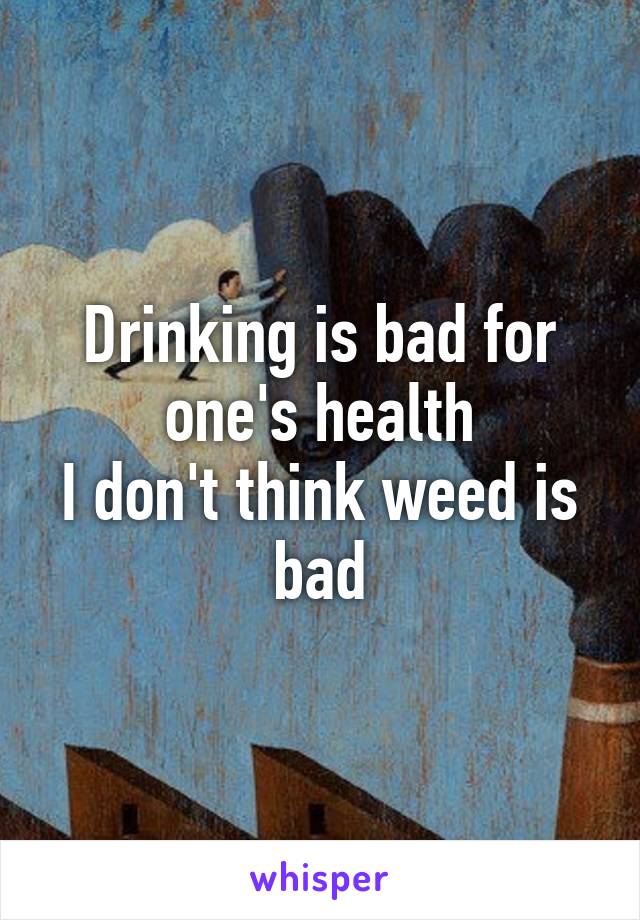 Drinking is bad for one's health
I don't think weed is bad