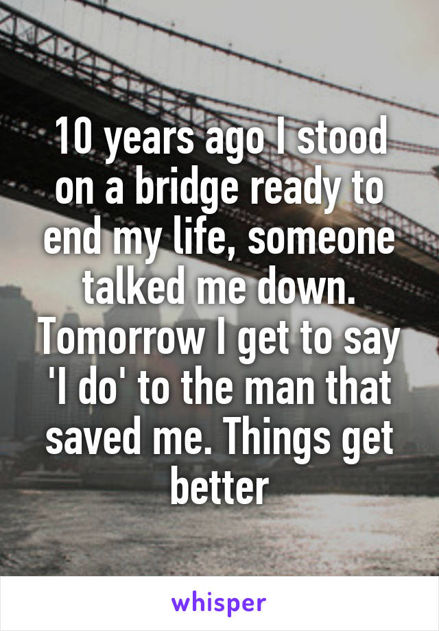 10 years ago I stood on a bridge ready to end my life, someone talked me down. Tomorrow I get to say 'I do' to the man that saved me. Things get better