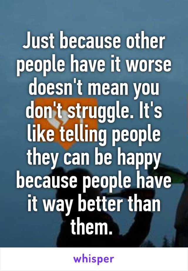 Just because other people have it worse doesn't mean you don't struggle. It's like telling people they can be happy because people have it way better than them. 