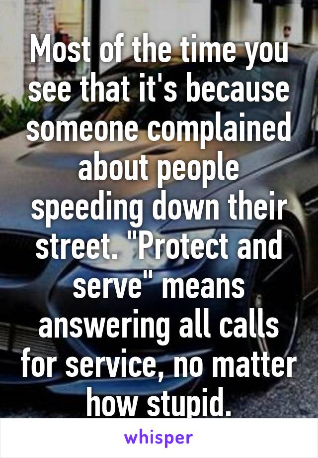 Most of the time you see that it's because someone complained about people speeding down their street. "Protect and serve" means answering all calls for service, no matter how stupid.