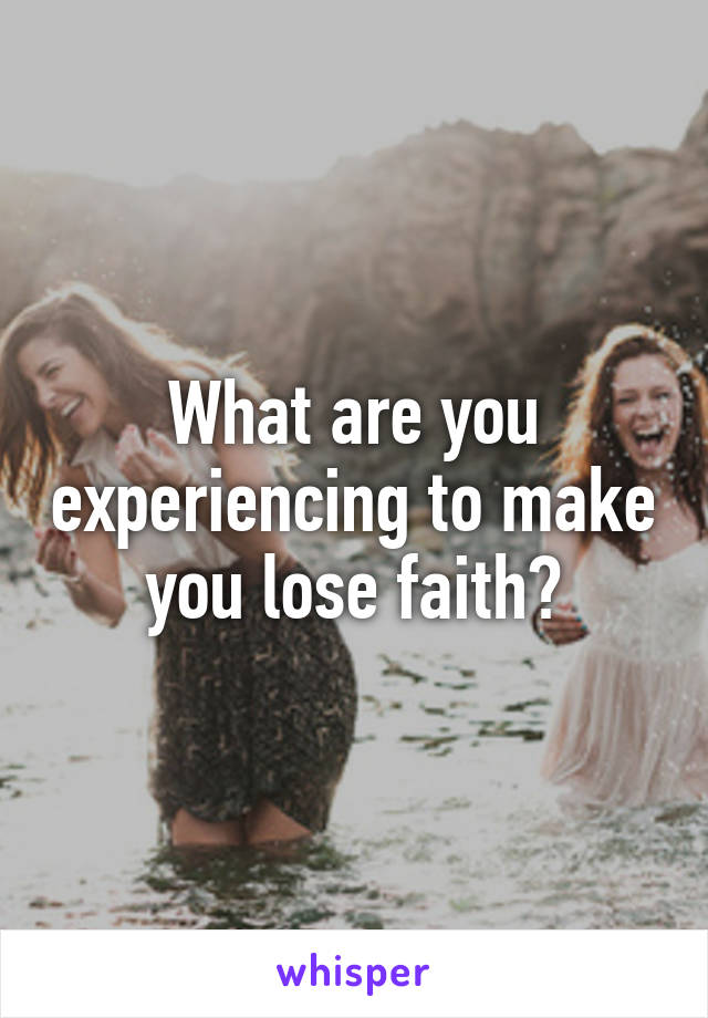 What are you experiencing to make you lose faith?