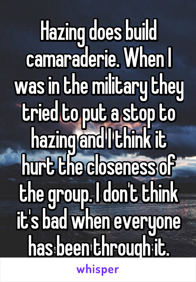 Hazing does build camaraderie. When I was in the military they tried to put a stop to hazing and I think it hurt the closeness of the group. I don't think it's bad when everyone has been through it.