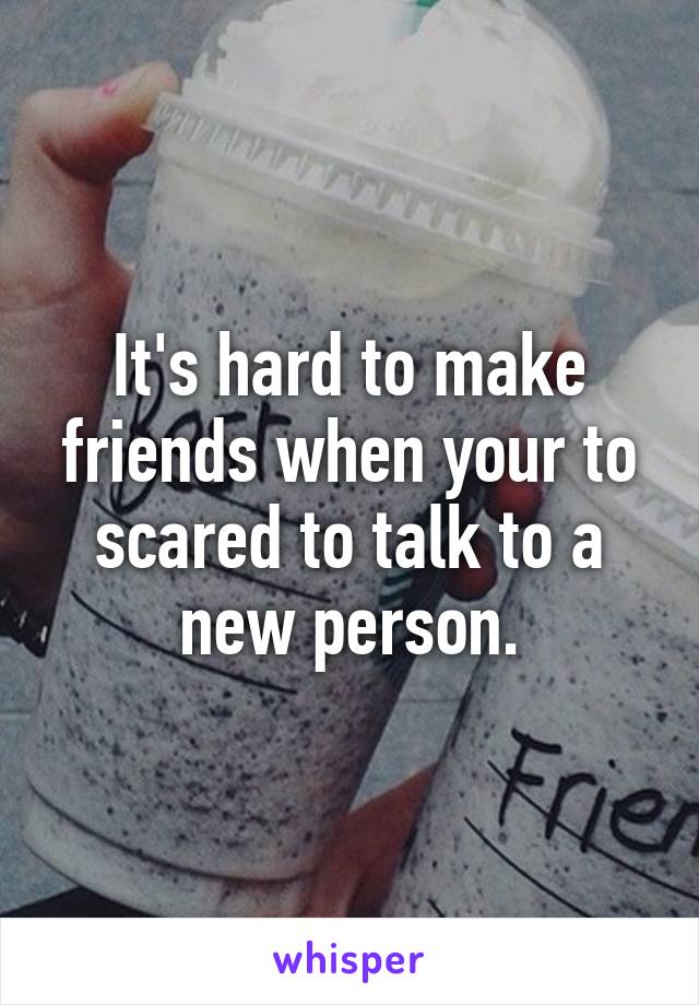 It's hard to make friends when your to scared to talk to a new person.