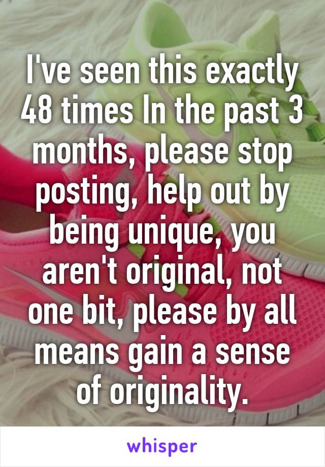 I've seen this exactly 48 times In the past 3 months, please stop posting, help out by being unique, you aren't original, not one bit, please by all means gain a sense of originality.