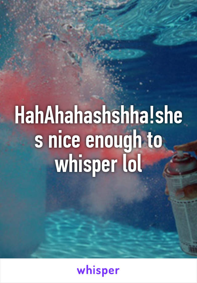 HahAhahashshha!shes nice enough to whisper lol