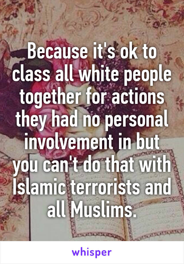 Because it's ok to class all white people together for actions they had no personal involvement in but you can't do that with Islamic terrorists and all Muslims.