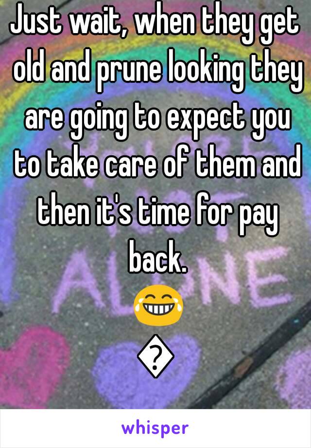 Just wait, when they get old and prune looking they are going to expect you to take care of them and then it's time for pay back. 😂😂
