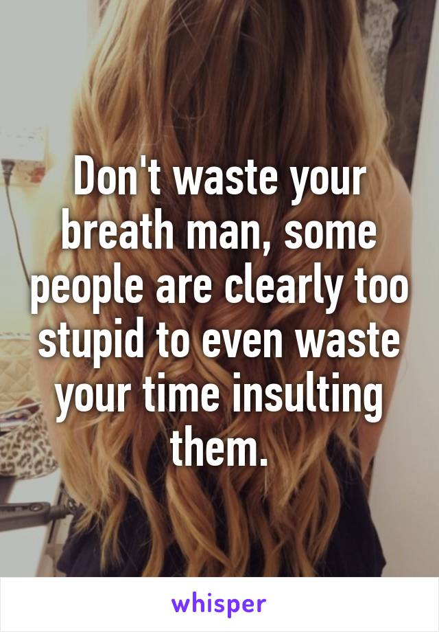 Don't waste your breath man, some people are clearly too stupid to even waste your time insulting them.