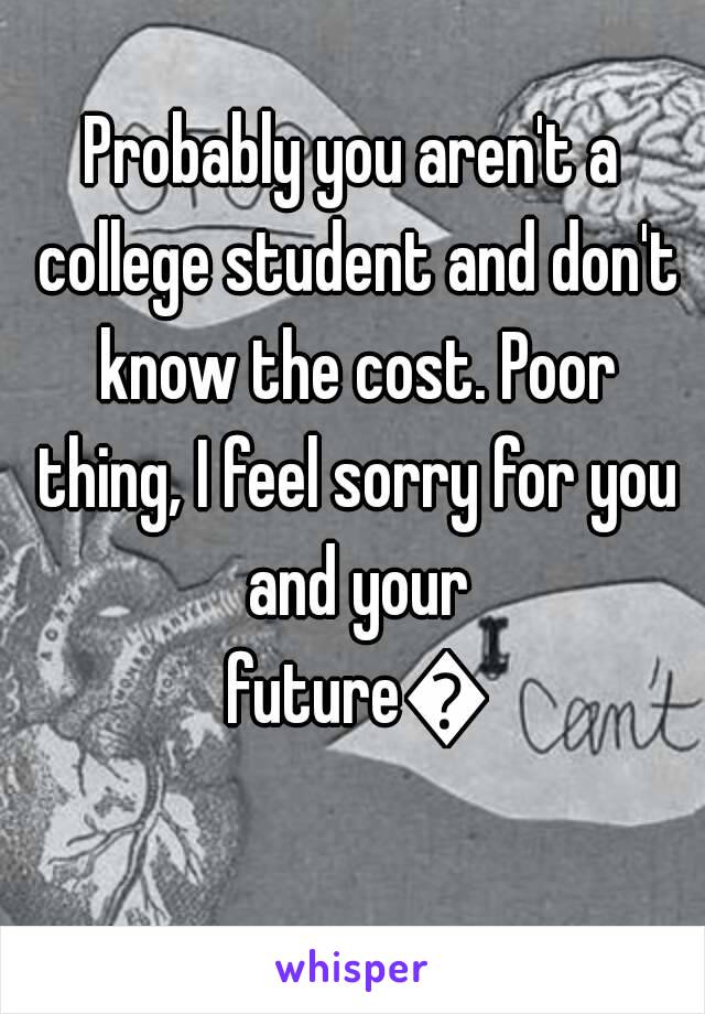 Probably you aren't a college student and don't know the cost. Poor thing, I feel sorry for you and your future👎