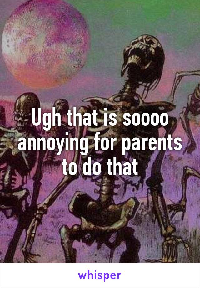 Ugh that is soooo annoying for parents to do that