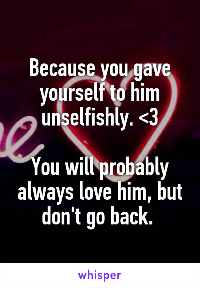 Because you gave yourself to him unselfishly. <3

You will probably always love him, but don't go back. 