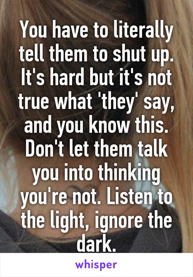 You have to literally tell them to shut up. It's hard but it's not true what 'they' say, and you know this. Don't let them talk you into thinking you're not. Listen to the light, ignore the dark.