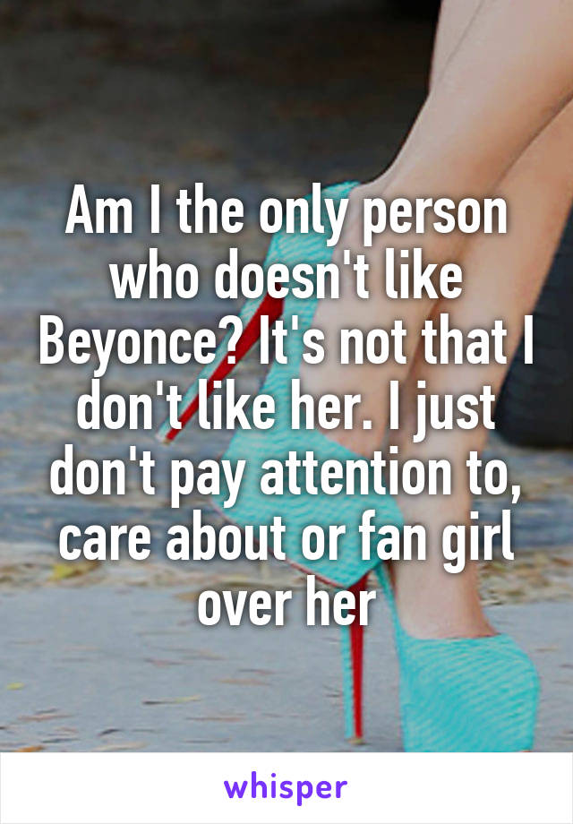 Am I the only person who doesn't like Beyonce? It's not that I don't like her. I just don't pay attention to, care about or fan girl over her