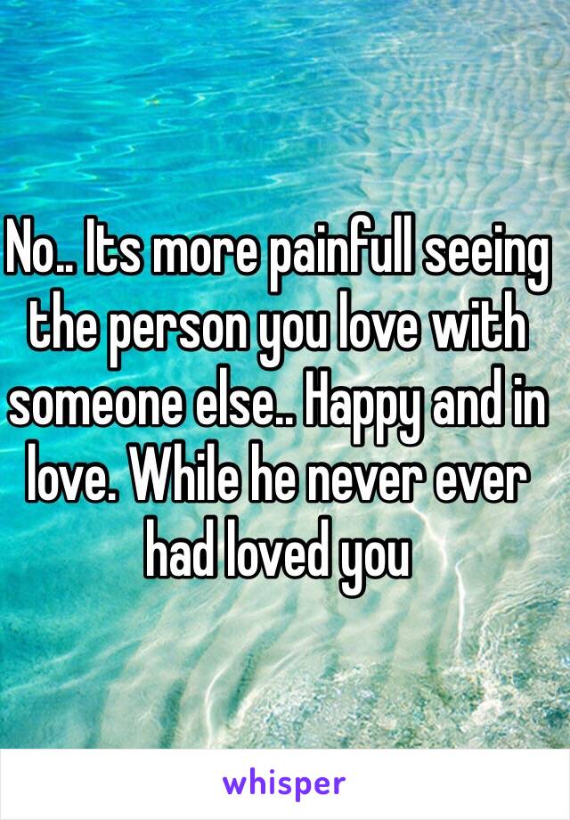 No.. Its more painfull seeing the person you love with someone else.. Happy and in love. While he never ever had loved you