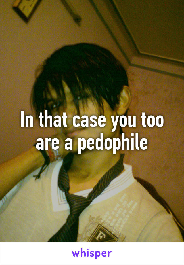 In that case you too are a pedophile