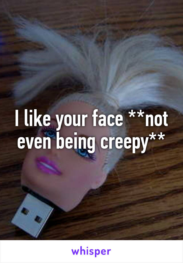 I like your face **not even being creepy**