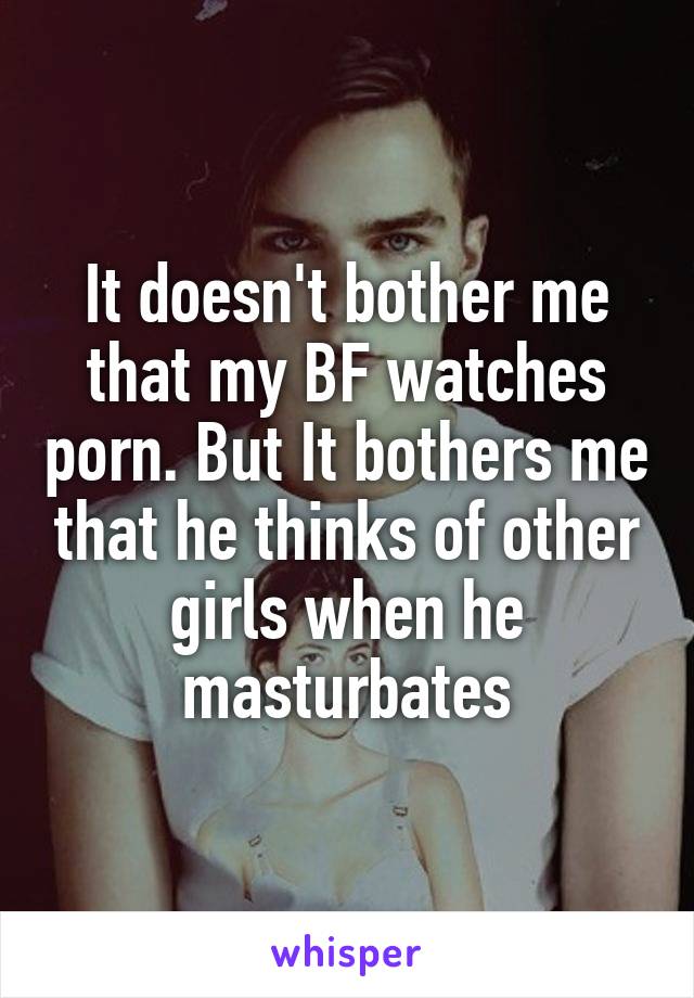 It doesn't bother me that my BF watches porn. But It bothers me that he thinks of other girls when he masturbates