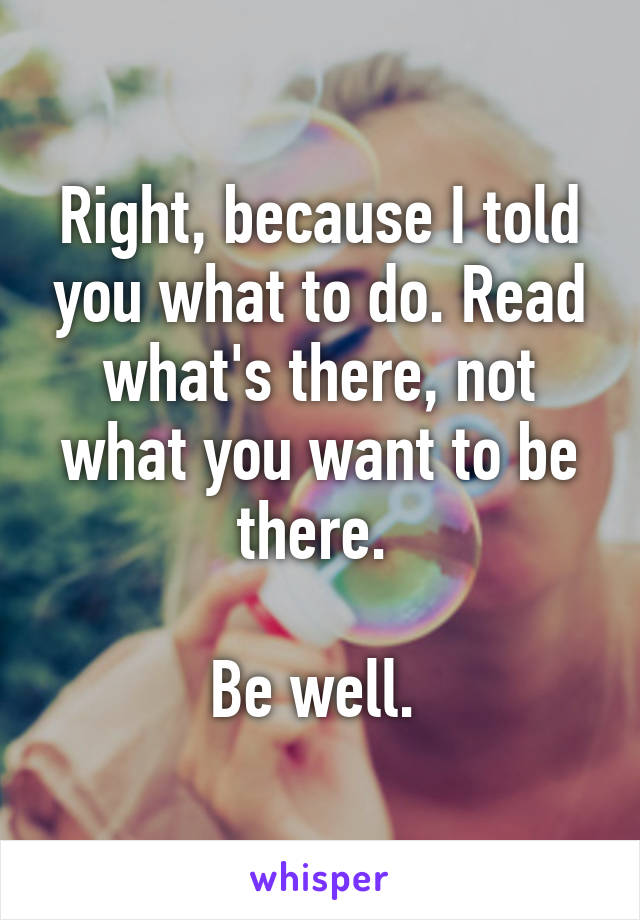 Right, because I told you what to do. Read what's there, not what you want to be there. 

Be well. 