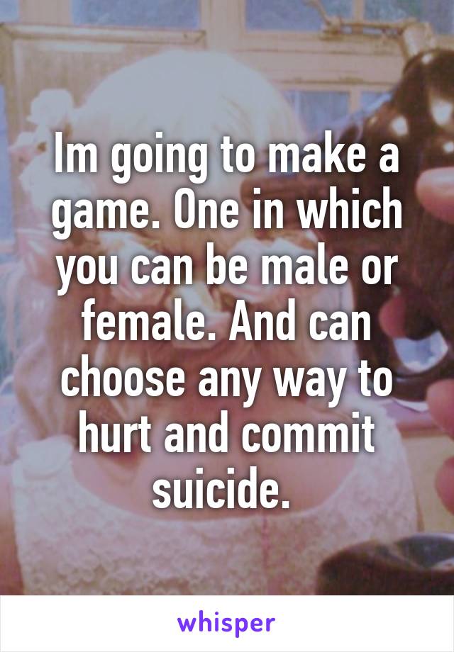 Im going to make a game. One in which you can be male or female. And can choose any way to hurt and commit suicide. 