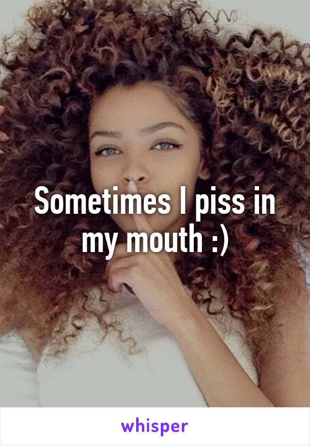 Sometimes I piss in my mouth :)