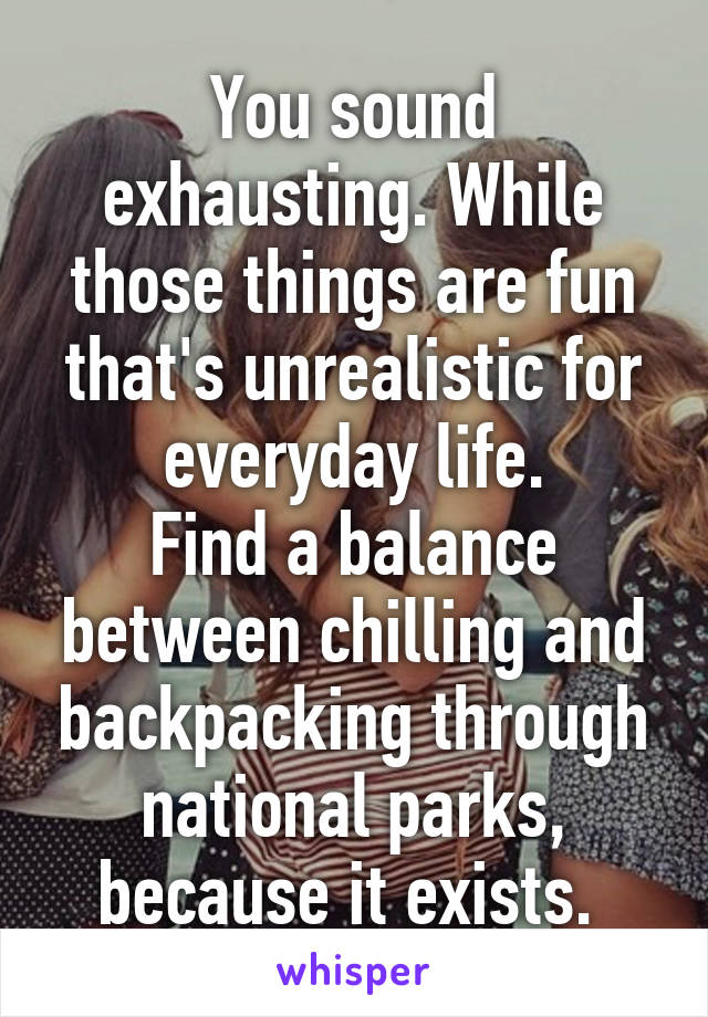 You sound exhausting. While those things are fun that's unrealistic for everyday life.
Find a balance between chilling and backpacking through national parks, because it exists. 