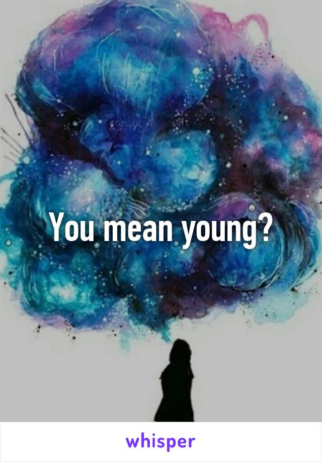 You mean young?