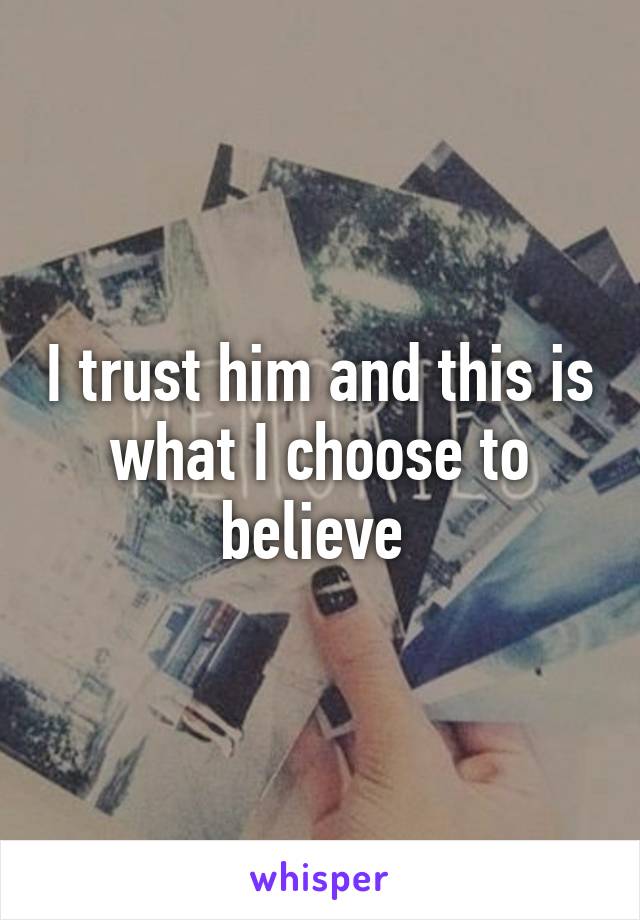 I trust him and this is what I choose to believe 