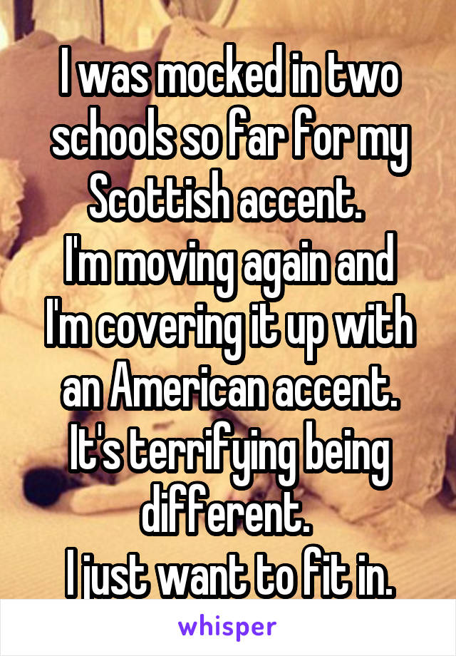 I was mocked in two schools so far for my Scottish accent. 
I'm moving again and I'm covering it up with an American accent.
It's terrifying being different. 
I just want to fit in.