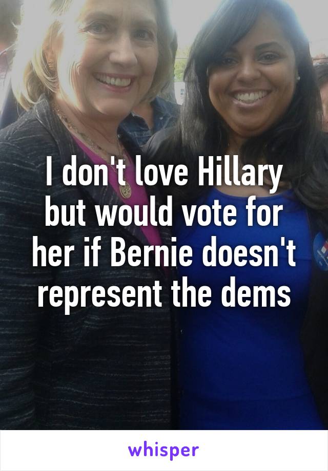 I don't love Hillary but would vote for her if Bernie doesn't represent the dems