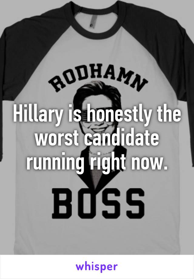 Hillary is honestly the worst candidate running right now.