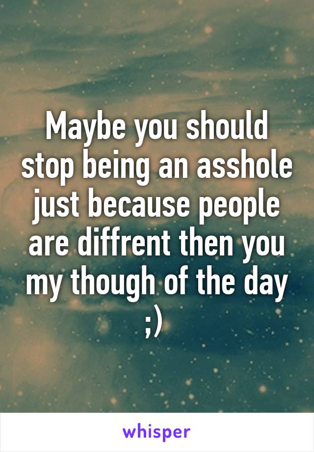 Maybe you should stop being an asshole just because people are diffrent then you my though of the day ;) 