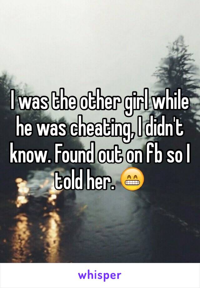 I was the other girl while he was cheating, I didn't know. Found out on fb so I told her. 😁