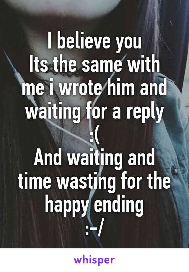 I believe you
Its the same with me i wrote him and waiting for a reply
:(
And waiting and time wasting for the happy ending
:-/