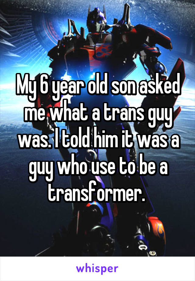My 6 year old son asked me what a trans guy was. I told him it was a guy who use to be a transformer. 