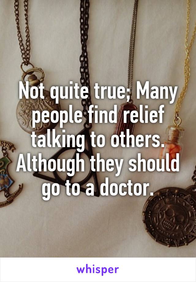 Not quite true; Many people find relief talking to others. Although they should go to a doctor.