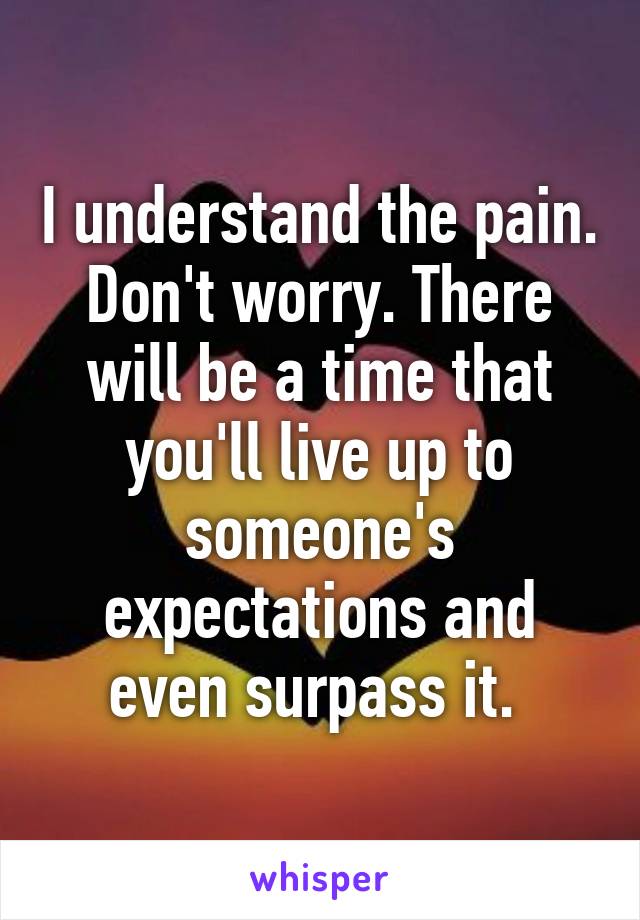 I understand the pain. Don't worry. There will be a time that you'll live up to someone's expectations and even surpass it. 