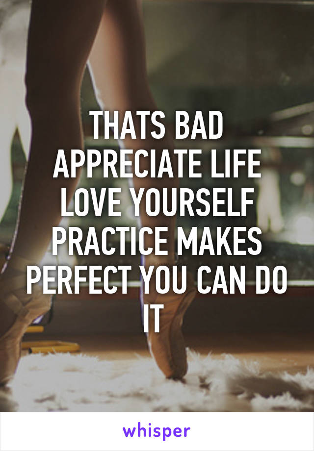 THATS BAD APPRECIATE LIFE LOVE YOURSELF PRACTICE MAKES PERFECT YOU CAN DO IT 