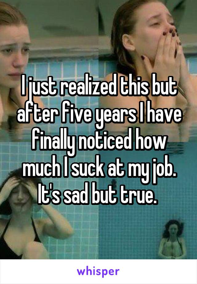 I just realized this but after five years I have finally noticed how much I suck at my job. It's sad but true. 