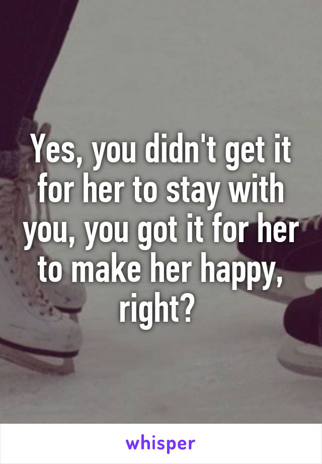 Yes, you didn't get it for her to stay with you, you got it for her to make her happy, right? 