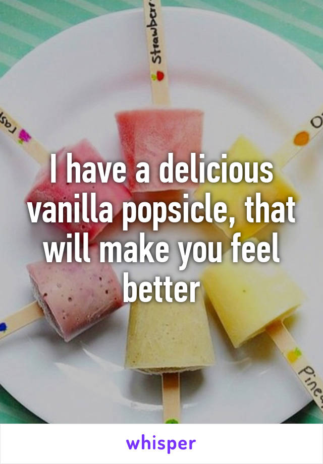 I have a delicious vanilla popsicle, that will make you feel better