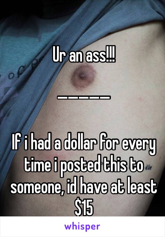 Ur an ass!!!

—————

If i had a dollar for every time i posted this to someone, id have at least $15