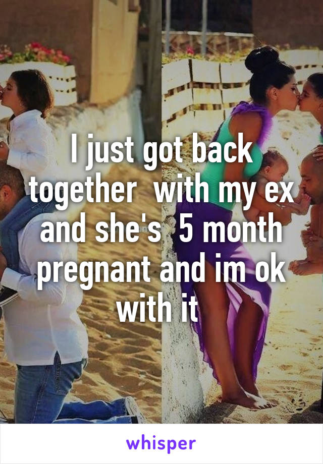 I just got back together  with my ex and she's  5 month pregnant and im ok with it 