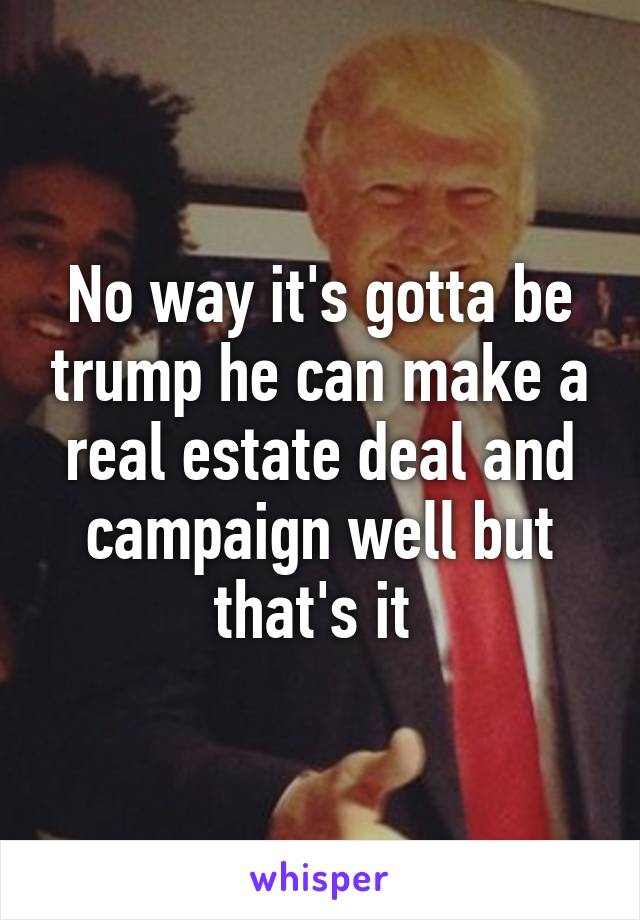 No way it's gotta be trump he can make a real estate deal and campaign well but that's it 