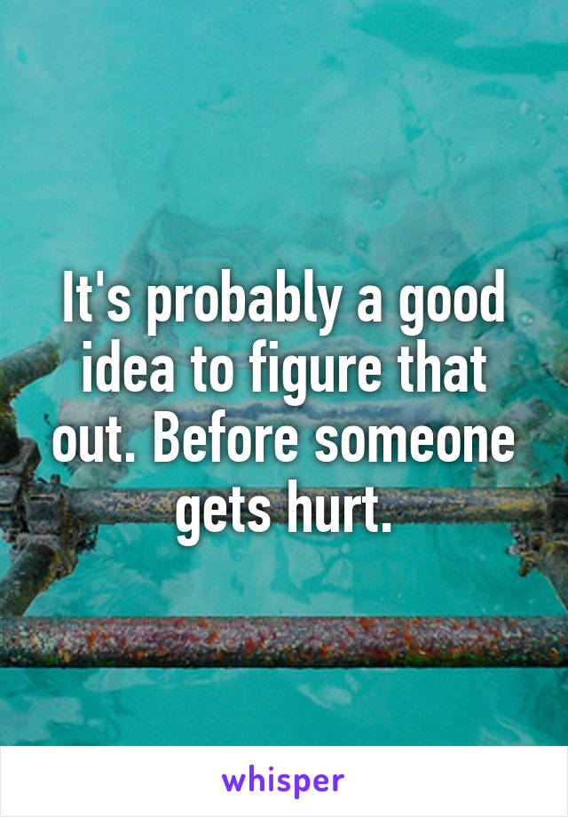 It's probably a good idea to figure that out. Before someone gets hurt.