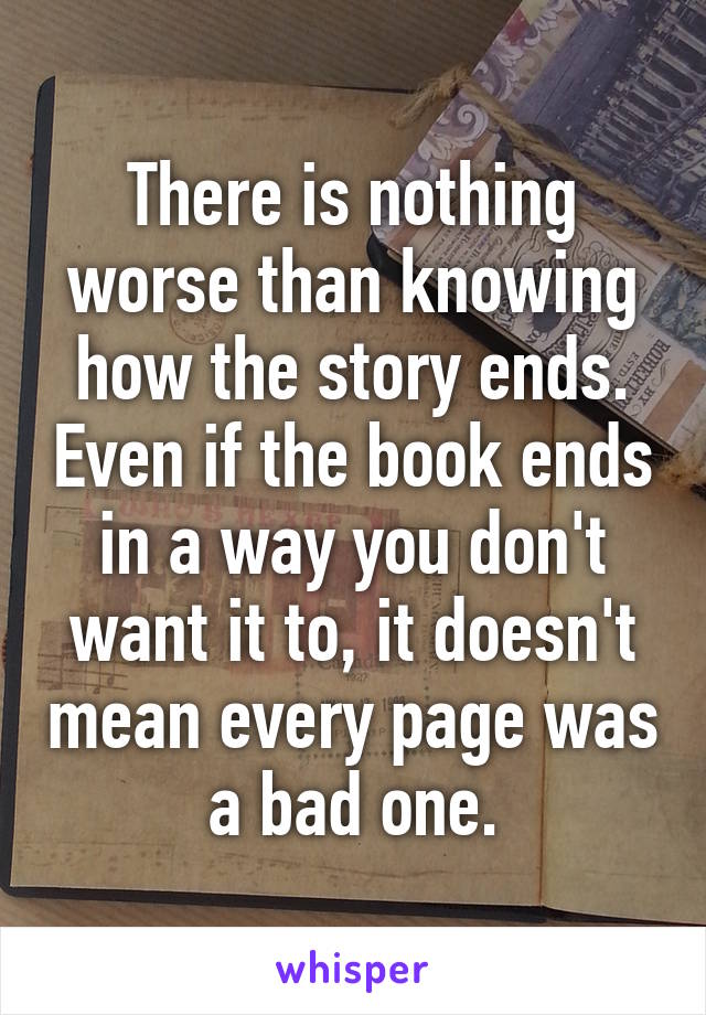 There is nothing worse than knowing how the story ends. Even if the book ends in a way you don't want it to, it doesn't mean every page was a bad one.