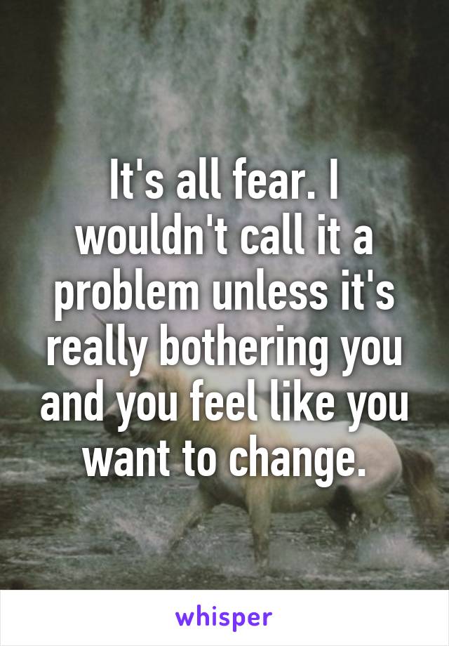 It's all fear. I wouldn't call it a problem unless it's really bothering you and you feel like you want to change.