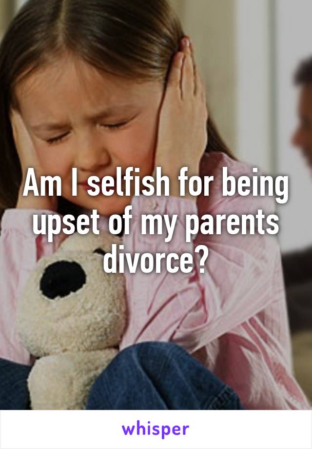 Am I selfish for being upset of my parents divorce?