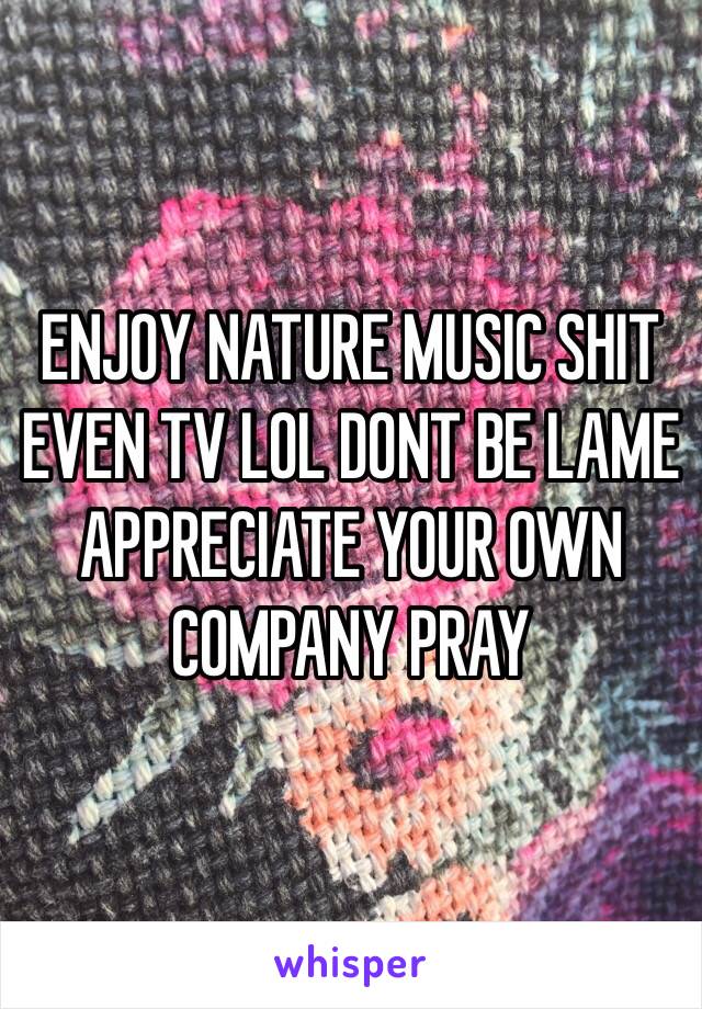 ENJOY NATURE MUSIC SHIT EVEN TV LOL DONT BE LAME APPRECIATE YOUR OWN COMPANY PRAY 