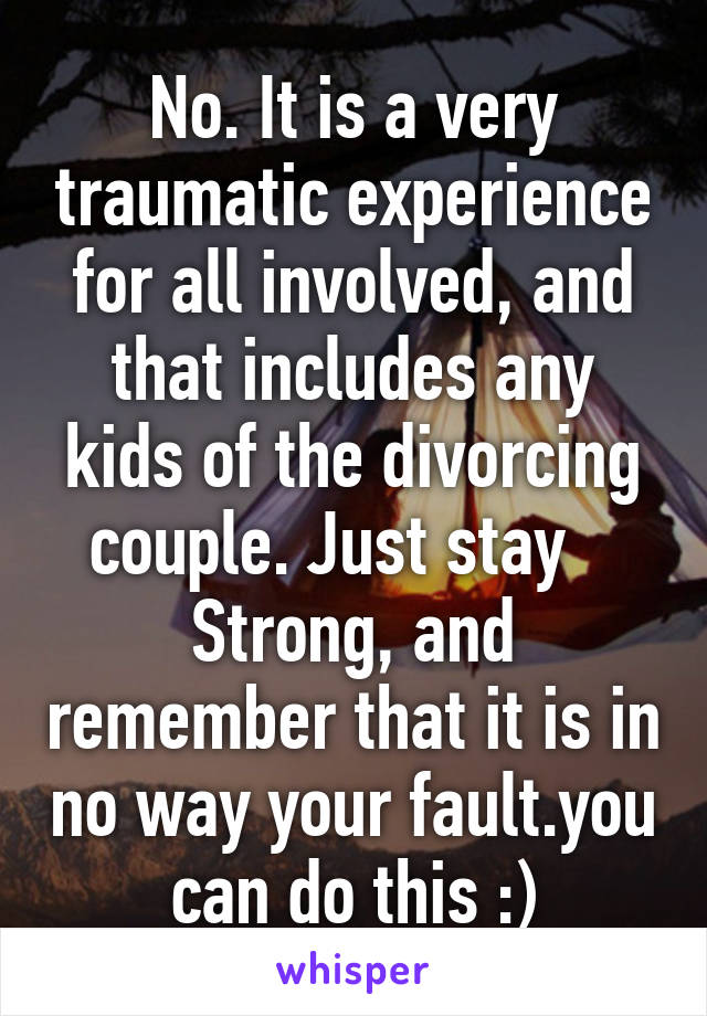 No. It is a very traumatic experience for all involved, and that includes any kids of the divorcing couple. Just stay    Strong, and remember that it is in no way your fault.you can do this :)