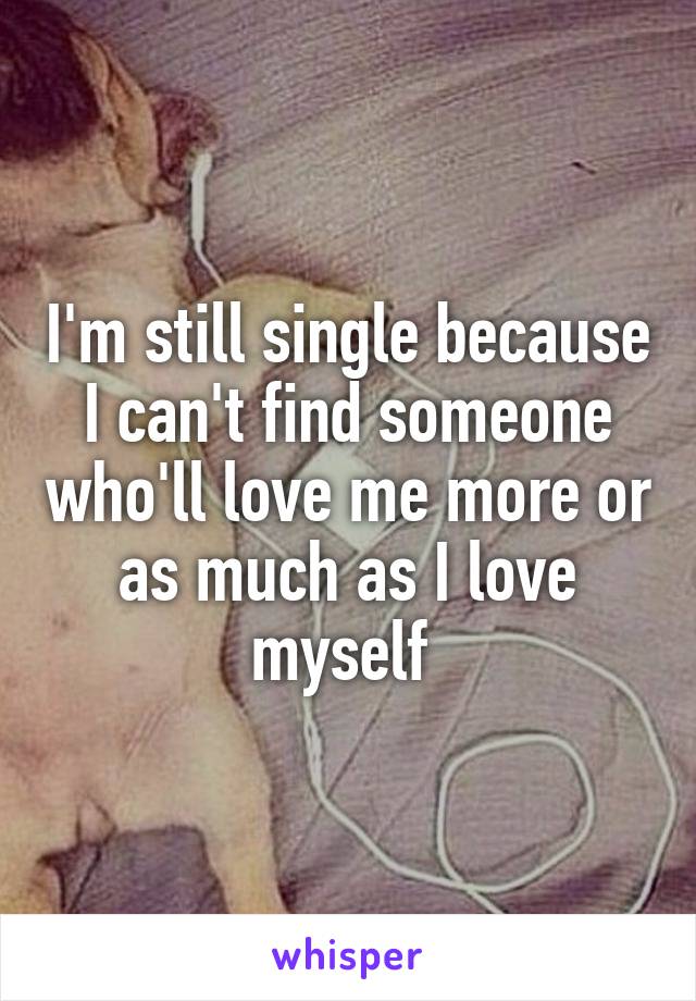 I'm still single because I can't find someone who'll love me more or as much as I love myself 